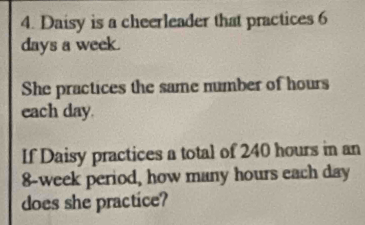 Daisy is a cheerleader that practices 6
days a week. 
She practices the same number of hours
each day. 
If Daisy practices a total of 240 hours in an
8-week period, how many hours each day
does she practice?