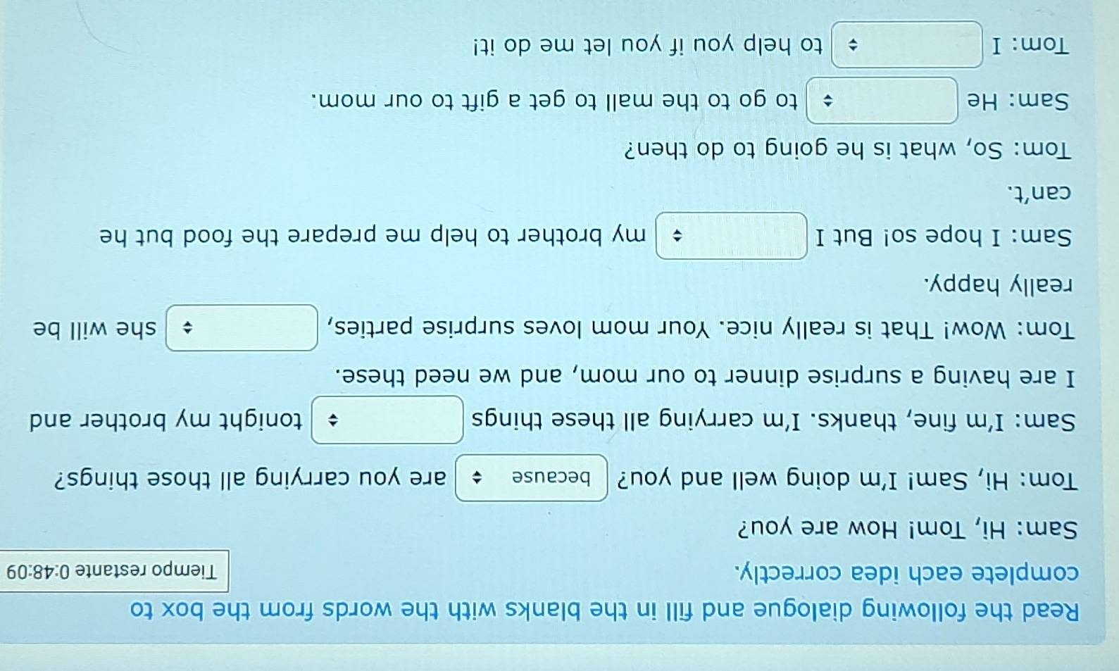 Read the following dialogue and fill in the blanks with the words from the box to 
complete each idea correctly. Tiempo restante 0:48:09
Sam: Hi, Tom! How are you? 
Tom: Hi, Sam! I'm doing well and you? because are you carrying all those things? 
Sam: I’m fine, thanks. I'm carrying all these things tonight my brother and 
I are having a surprise dinner to our mom, and we need these. 
Tom: Wow! That is really nice. Your mom loves surprise parties, she will be 
really happy. 
Sam: I hope so! But I my brother to help me prepare the food but he 
can’t. 
Tom: So, what is he going to do then? 
Sam: He to go to the mall to get a gift to our mom. 
: 
Tom: I to help you if you let me do it!