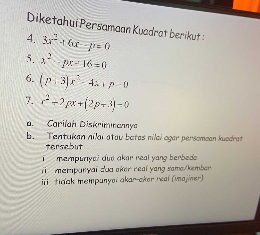 Diketahui Persamaan Kuadrat berikut : 
4. 3x^2+6x-p=0
5. x^2-px+16=0
6. (p+3)x^2-4x+p=0
7. x^2+2px+(2p+3)=0
a. Carilah Diskriminannya 
b. Tentukan nilai atau batas nilai agar persamaan kuadrat 
tersebut 
i mempunyai dua akar real yang berbeda 
ii mempunyai dua akar real yang sama/kembar 
iii tidak mempunyai akar-akar real (imajiner)