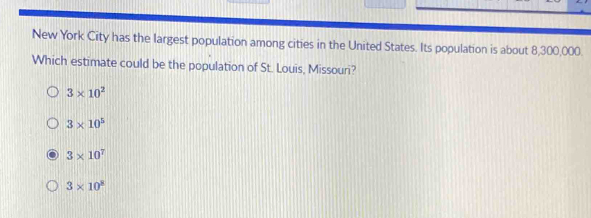 New York City has the largest population among cities in the United States. Its population is about 8,300,000.
Which estimate could be the population of St. Louis, Missouri?
3* 10^2
3* 10^5
3* 10^7
3* 10^8