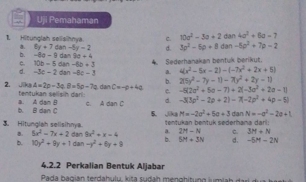 Uji Pemahaman
1. Hitunglah selisihnya. C. 10a^2-3a+2 dan 4a^2+6a-7
a. 6y+7 dan -5y-2 d. 3p^2-5p+8 dan -5p^2+7p-2
b. -8a-9 dan 9a+4
C. 10b-5 dan -6b+3 4. Sederhanakan bentuk berikut.
d. -3c-2 dan -8c-3 a. 4(x^2-5x-2)-(-7x^2+2x+5)
b. 2(5y^2-7y-1)-7(y^2+2y-1)
2. Jika A=2p-3q, B=5p-7q , dan C=-p+4q, C. -5(2a^2+5a-7)+2(-3a^2+2a-1)
tentukan selisih dari:
a. A dan B c. A dan C
d. -3(3p^2-2p+2)-7(-2p^2+4p-5)
b. B dan C 5. Jika M=-2a^2+5a+3 dan N=-a^2-2a+1. 
3. Hitunglah selisihnya. tentukan bentuk sederhana dari:
a. 5x^2-7x+2 dan 9x^2+x-4
a. 2M-N C. 3M+N
b. 10y^2+9y+1 dan -y^2+6y+9
b. 5M+3N d. -5M-2N
4.2.2 Perkalian Bentuk Aljabar
Pada bagian terdahulu, kita sudah menghitung jumla h i