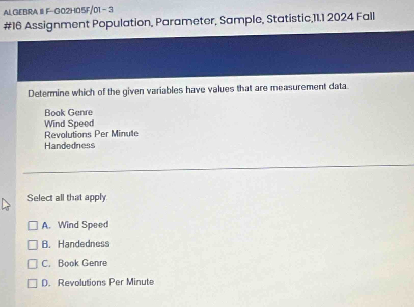 ALGEBRA IIF-G02H05F/01 - 3
#16 Assignment Population, Parameter, Sample, Statistic,11.1 2024 Fall
Determine which of the given variables have values that are measurement data.
Book Genre
Wind Speed
Revolutions Per Minute
Handedness
Select all that apply
A. Wind Speed
B. Handedness
C. Book Genre
D. Revolutions Per Minute