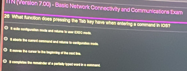 ITN (Version 7.00) - Basic Network Connectivity and Communications Exam
26 What function does pressing the Tab key have when entering a command in IOS?
It exits configuration mode and returns to user EXEC mode.
It aborts the current command and returns to configuration mode.
It moves the cursor to the beginning of the next line.
it completes the remainder of a partially typed word in a command.