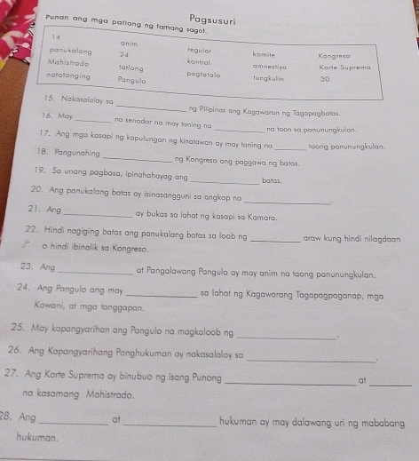 Pagsusuri 
Punan ang mga 
ng Pilipines ang Kagawaron ng Tagapagbatas. 
16. May _no senador no may laning no _na toon so panunungkulan 
17. Ang mga kosapi ng kapulungan ng kinatawan ay may taning na toong panunungkulan. 
18. Pangunahing _ng Kangreso ang paggawa ng batas. 
19. Sa unang pagbasa, ipinahahayag ang _batas 
_ 
20. Ang panukalong batas ay isinasangguni sa angkop na 
21. Ang _ay bukas sa lahat ng kasapi sa Kamara. 
22. Hindi nagiging batas ang panukalang batas sa loob ng _araw kung hindi nilagdaan 
o hindi ibinalik sa Kongreso. 
23. Ang _at Pangalawang Pangulo ay may anim na taong panunungkulan. 
24. Ang Pangulo ang may _sa lahat ng Kagawarang Tagapagpaganap, mga 
Kawani, at mga tanggapan. 
25. May kapangyarihan ang Pangulo na magkaloob ng _. 
_ 
26. Ang Kapangyarihang Panghukuman ay nakasalalay sa 
_ 
27. Ang Korte Suprema ay binubuo ng isang Punong_ 
at 
na kasamang Mahistrado. 
28. Ang _at_ hukuman ay may dalawang uri ng mababang . 
hukuman.