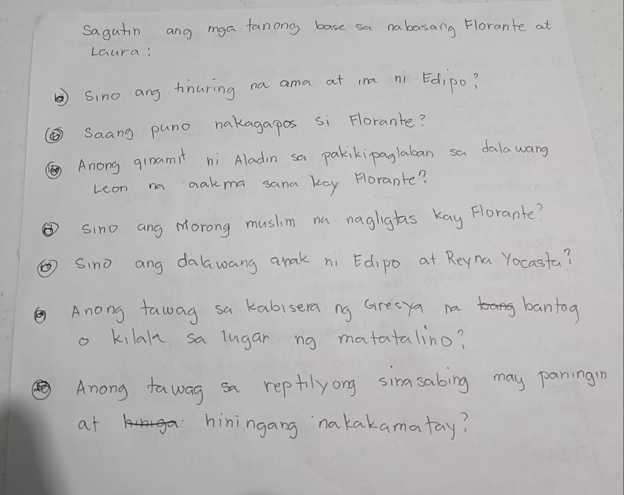 sagutin ang mga fanong base sa nabasang Florante at 
Laura! 
⑤Sino ang tinuring na ama at in ni Edipo? 
( Saang puno nakagapos si Florante? 
Anong ginamit ni Aladin sa pakikipaglaban sa dalawang 
Leon na aakma sana key forante? 
③sino ang Morong musim na naglighas kay Florante? 
⑥ Sino ang dalawang anak ni Edipo at Reyna Yocasta? 
②Anong fawag sa kabisera ng Gresya na bantog 
o kilal sa lugar ng matatalino? 
Anong fawag sa reptilyong sinasabing may paningin 
at < hiningang `nakakamatay?