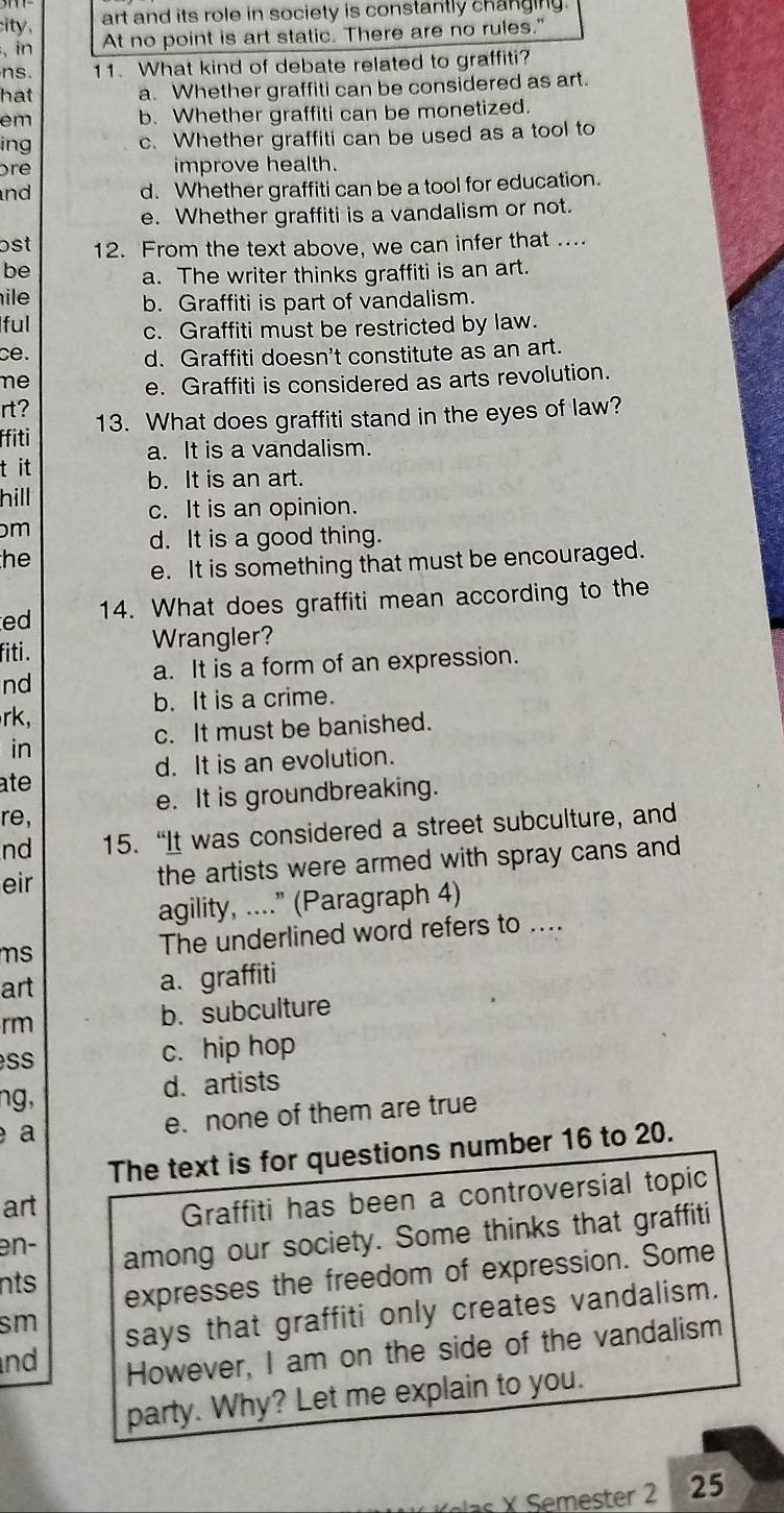 ity , art and its role in society is constantly changing.
, in At no point is art static. There are no rules."
ns. 11. What kind of debate related to graffiti?
hat a. Whether graffiti can be considered as art.
em b. Whether graffiti can be monetized.
ing c. Whether graffiti can be used as a tool to
re improve health.
nd d. Whether graffiti can be a tool for education.
e. Whether graffiti is a vandalism or not.
ɔst 12. From the text above, we can infer that ....
be a. The writer thinks graffiti is an art.
ile
b. Graffiti is part of vandalism.
ful
c. Graffiti must be restricted by law.
ce.
d. Graffiti doesn't constitute as an art.
ne
e. Graffiti is considered as arts revolution.
rt?
ffiti 13. What does graffiti stand in the eyes of law?
a. It is a vandalism.
t it
b. It is an art.
hill
c. It is an opinion.
m
d. It is a good thing.
he
e. It is something that must be encouraged.
ed 14. What does graffiti mean according to the
fiti . Wrangler?
a. It is a form of an expression.
nd
b. It is a crime.
rk,
c. It must be banished.
in
ate d. It is an evolution.
re, e. It is groundbreaking.
nd 15. “It was considered a street subculture, and
eir
the artists were armed with spray cans and
agility, ....” (Paragraph 4)
ms The underlined word refers to ....
art
a. graffiti
rm b. subculture
SS c. hip hop
ng, d. artists
a e. none of them are true
The text is for questions number 16 to 20.
art
Graffiti has been a controversial topic
nts among our society. Some thinks that graffiti
en-
expresses the freedom of expression. Some
sm
says that graffiti only creates vandalism.
nd
However, I am on the side of the vandalism
party. Why? Let me explain to you.
K elas X Semester 2 25