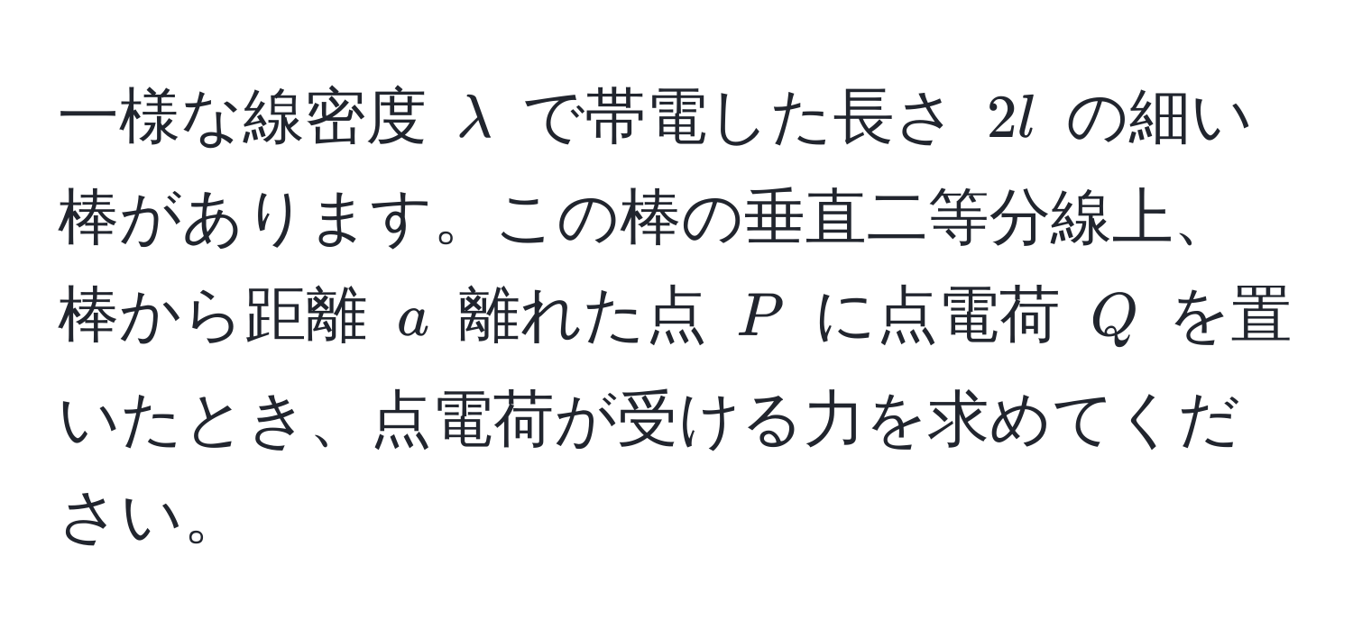 一様な線密度 $lambda$ で帯電した長さ $2l$ の細い棒があります。この棒の垂直二等分線上、棒から距離 $a$ 離れた点 $P$ に点電荷 $Q$ を置いたとき、点電荷が受ける力を求めてください。