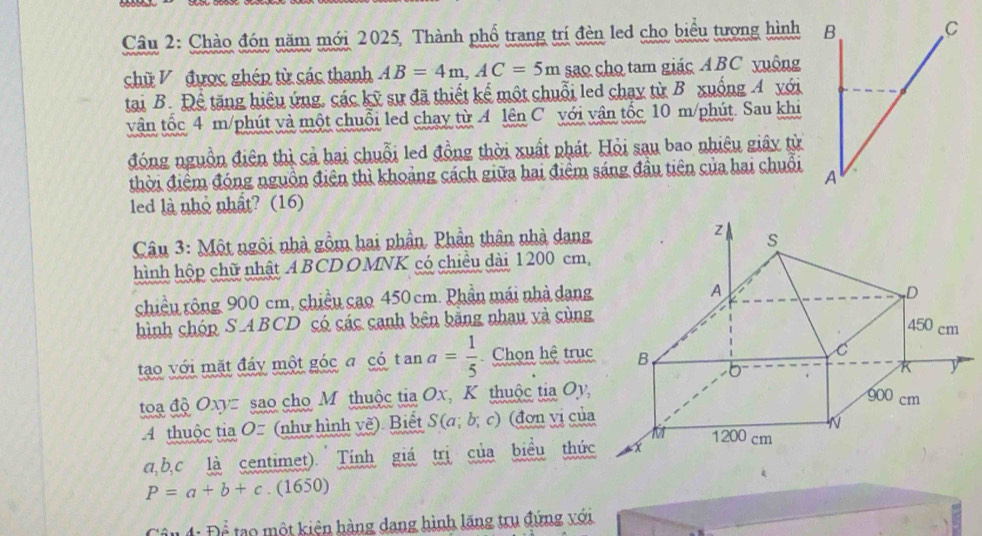 Chào đón năm mới 2025, Thành phố trang trí đèn led cho biểu tượng hình B 
C 
chữ V được ghép từ các thanh AB=4m, AC=5m sao cho tam giác ABC yuộng 
tai B. Để tăng hiệu ứng, các kỹ sự đã thiết kế một chuỗi led chay từ B xuống A với 
vận tốc 4 m /phút và một chuỗi led chay từ A lên C với vận tốc 10 m /phút. Sau khi 
đóng nguồn điên thì cả hai chuỗi led đồng thời xuất phát. Hỏi sau bao nhiêu giây từ 
thời điểm đóng nguồn điện thì khoảng cách giữa hai điểm sáng đầu tiên của hai chuỗi A 
led là nhỏ nhất? (16) 
Câu 3: Một ngôi nhà gồm hai phần. Phần thân nhà dang 
hình hộp chữ nhật A BCD OMNK có chiều dài 1 200 cm, 
chiều rộng 900 cm, chiều cao 450 cm. Phần mái nhà dang 
hình chóp S ABCD có các canh bên bằng nhau và cùng 
tạo với mặt đáy một góc a có t an a= 1/5  Chọn hệ trục 
toa độ Oxyz sao cho M thuộc tia Ox, K thuộc tia Oy, 
4 thuộc tia O= (như hình vẽ). Biết S(a;b;c) (đơn vị của
a, b, c là centimet). Tính giá trị của biểu thức
P=a+b+c.(1650)
4: Để tạo một kiện hàng dang hình lăng tru đứng với