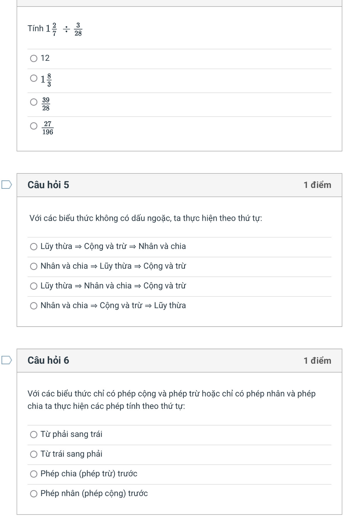 Tính 1 2/7 /  3/28 
12
1 8/3 
 39/28 
 27/196 
Câu hỏi 5 1 điểm
Với các biểu thức không có dấu ngoặc, ta thực hiện theo thứ tự:
Lũy thừa → Cộng và trừ → Nhân và chia
Nhân và chia → Lũy thừa → Cộng và trừ
Lũy thừa → Nhân và chia → Cộng và trừ
Nhân và chia → Cộng và trừ → Lũy thừa
Câu hỏi 6 1 điểm
Với các biểu thức chỉ có phép cộng và phép trừ hoặc chỉ có phép nhân và phép
chia ta thực hiện các phép tính theo thứ tự:
Từ phải sang trái
Từ trái sang phải
Phép chia (phép trừ) trước
Phép nhân (phép cộng) trước