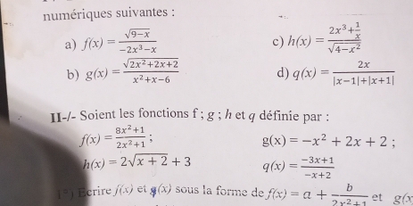 numériques suivantes : 
a) f(x)= (sqrt(9-x))/-2x^3-x  h(x)=frac 2x^3+ 1/x sqrt(4-x^2)
c) 
b) g(x)= (sqrt(2x^2+2x+2))/x^2+x-6  q(x)= 2x/|x-1|+|x+1| 
d) 
II-/- Soient les fonctions f; g; h et q définie par :
f(x)= (8x^2+1)/2x^2+1 ;
g(x)=-x^2+2x+2 :
h(x)=2sqrt(x+2)+3 q(x)= (-3x+1)/-x+2 
1° Écrire f(x) et g(x) sous la forme de f(x)=a+ b/2x^2+1  et g(x