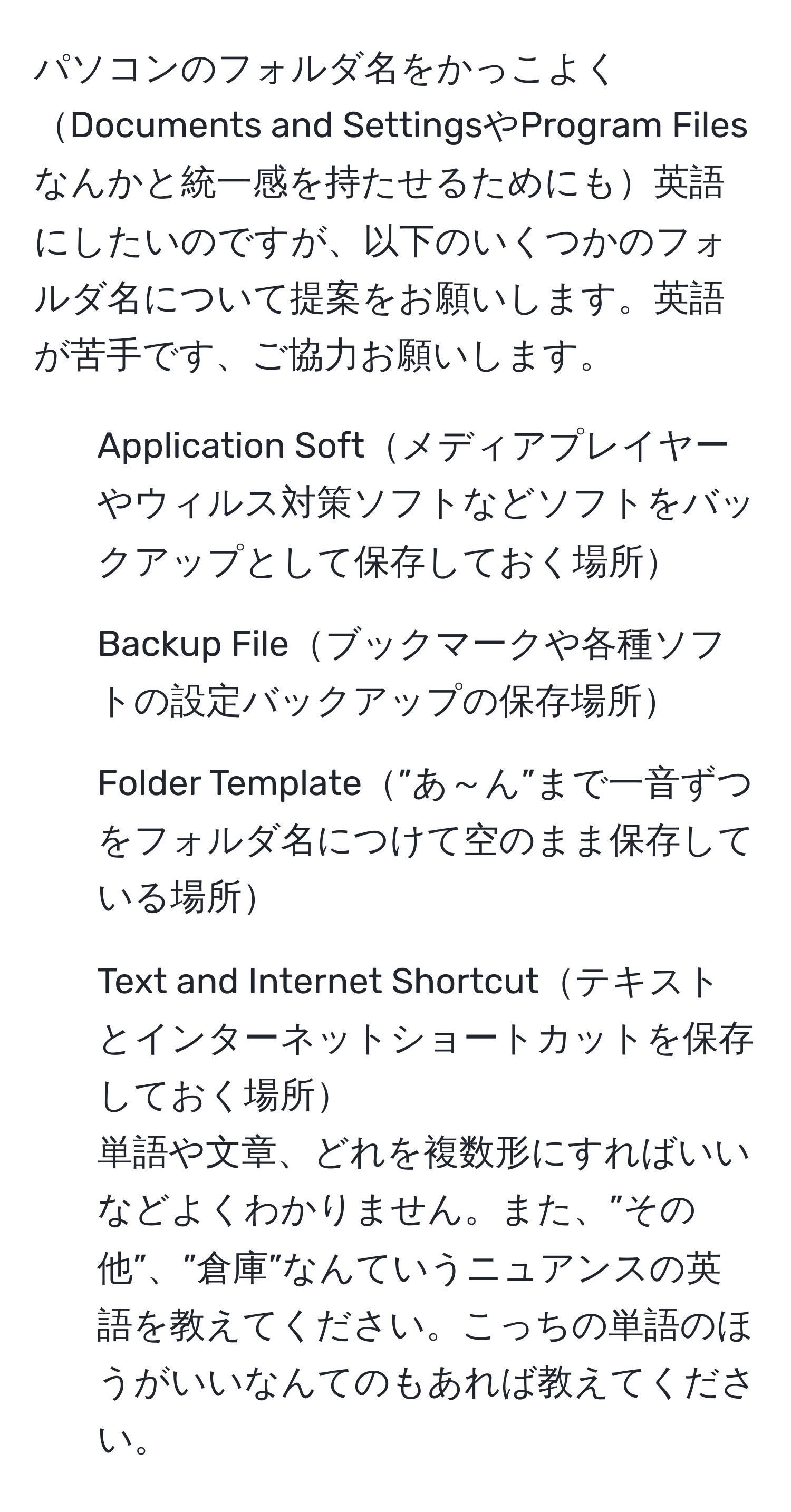 パソコンのフォルダ名をかっこよくDocuments and SettingsやProgram Filesなんかと統一感を持たせるためにも英語にしたいのですが、以下のいくつかのフォルダ名について提案をお願いします。英語が苦手です、ご協力お願いします。  
1. Application Softメディアプレイヤーやウィルス対策ソフトなどソフトをバックアップとして保存しておく場所  
2. Backup Fileブックマークや各種ソフトの設定バックアップの保存場所  
3. Folder Template”あ～ん”まで一音ずつをフォルダ名につけて空のまま保存している場所  
4. Text and Internet Shortcutテキストとインターネットショートカットを保存しておく場所  
単語や文章、どれを複数形にすればいいなどよくわかりません。また、”その他”、”倉庫”なんていうニュアンスの英語を教えてください。こっちの単語のほうがいいなんてのもあれば教えてください。