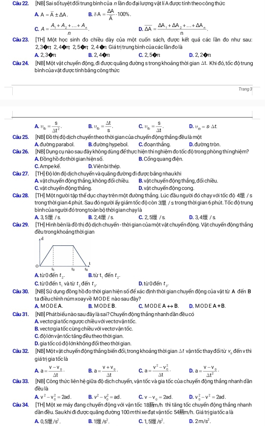 [NB] Sai số tuyệt đối trung bình của n lần đo đại lượng vật lí A được tính theo công thức
A A=overline A± △ A. B. delta A=frac △ Aoverline A· 100% .
C. A=frac A_1+A_2+...+A_nn. D. overline △ A=frac △ A_1+△ A_2+...+△ A_nn.
Câu 23. [TH] Một học sinh đo chiều dày của một cuốn sách, được kết quá các lần đo như sau:
2, 30π 2, 40π 2, 50π 2, 4 ôn Giá trị trung bình của các lần đo là
A. 2,30n B. 2, 40n C. 2,50n D. 2,20n
Câu 24. [NB] Một vật chuyển động, đi được quãng đường s trong khoảng thời gian Δt. Khi đó, tốc độ trung
bình của vật được tính bằng công thức
Trang 3
A. v_th= s/△ t^2 . B. v_th= Delta t/S , C. v_th= s/△ t , D. upsilon _tb=s· △ t.
Cầu 25. [NB] Đồ thị độ dịch chuyển theo thời gian của chuyển động thắng đều là một
A đường parabol. B. đường hypebol. C. đoạn thầng. D. đường tròn.
Câu 26, [NB] Dụng cụ nào sau đây không dùng để thực hiện thí nghiệm đo tốc độ trong phòng thínghiệm?
A. Đồng hồ đo thời gian hiện số. B. Cổng quang điện.
C. Ampe kế. D. Viên bi thép.
Câu 27. [TH] Độ lớn độ dịch chuyển và quãng đường đi được bằng nhau khi
A vật chuyển động thắng, không đổi chiều. B. vật chuyển động thắng, đổi chiều.
C. vật chuyến động thắng. D. vật chuyến động cong.
Câu 28. [TH] Một người tập thể dục chạy trên một đường thắng. Lúc đầu người đó chạy với tốc độ 4 / s
trong thời gian 4 phút. Sau đó người ấy giám tốc độ còn 3 / s trong thời gian 6 phút. Tốc độ trung
bình của người đó trong toàn bộ thời gian chạy là
A. 3, 5 / s. B. 2,4 / s. C. 2, 5  / s. D. 3,4 / s
Câu 29. [TH] Hình bên là đồ thị độ dịch chuyển - thời gian của một vật chuyến động. Vật chuyến động thắng
đều trong khoảng thời gian
A. từ 0 đến t_2. B, từ t, đến t_2.
C. từ 0 đến tị và từ t đến t_3. D. từ 0 đến t
Câu 30, [NB] Sử dụng đồng hồ đo thời gian hiện số để xác định thời gian chuyến động của vật từ A đến B
ta điều chỉnh núm xoay về MODE nào sau đây?
A, MO D E A . B.MO D E B. C, M O D E Arightarrow B D. MODEA+B.
Câu 31. [NB] Phát biểu nào sau đây là sai? Chuyển động thắng nhanh dần đều có
A. vectơ gia tốc ngược chiều với vec tơ vận tốc.
B. vectơ gia tốc cùng chiều với vectơ vận tốc.
C. độ lớn vận tốc tăng đều theo thời gian.
D. gia tốc có độ lớn không đổi theo thời gian.
Cầu 32. [NB] Một vật chuyển động thắng biến đối, trong khoảng thời gian Δt vận tốc thay đối từ v, đến v thì
giá trị gia tốc là
A. a=frac V-V_0△ t· B. a=frac V+V_0Delta t· C. a=frac V^2-V_0^2Delta t· D. a=frac V-V_0△ t^2·
Câu 33. [NB] Công thức liên hệ giữa độ dịch chuyến, vận tốc và gia tốc của chuyến động thắng nhanh dần
đều là
A. v^2-v_0^(2=2ad. B. v^2)-v_0^(2=ad. C. v-v_o)=2ad. D. v_0^(2-v^2)=2ad.
Câu 34. [TH] Một xe máy đang chuyển động với vận tốc 18m/h thì tăng tốc chuyển động thắng nhanh
dần đều. Sau khi đi được quãng đường 100 m thì xe đạt vận tốc 54m/h. Giá trị gia tốc a là
A. 0.5th/s^2. B. 1/s/s^2. C. 1,5tel/s^2. D. 2m/s^2.