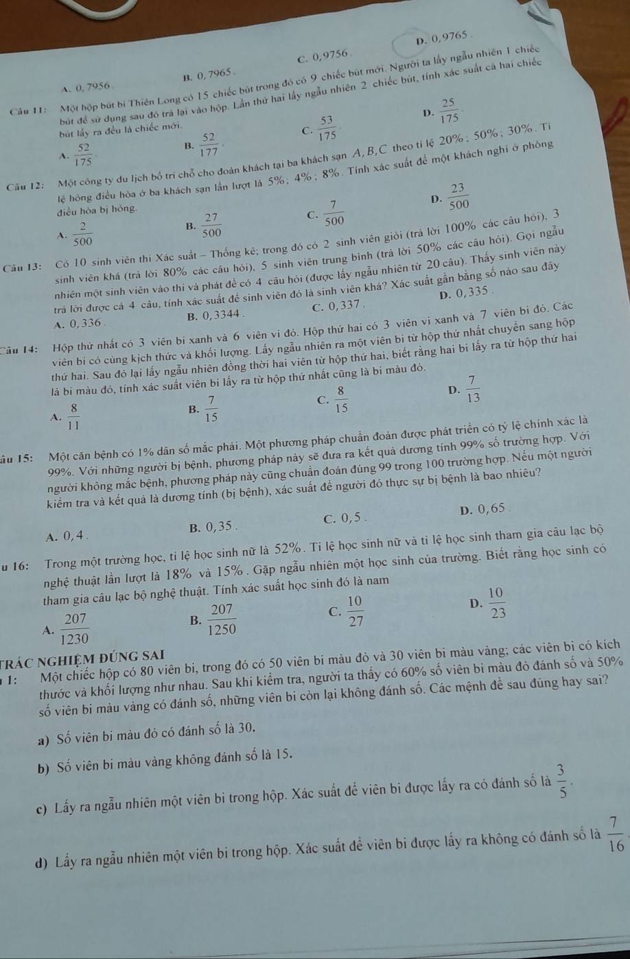 D. 0, 9765
A. 0, 7956 B. (), 7965 . C. 0,9756 
Cập 11:  Một hộp bút bí Thiên Long có 15 chiếc bút trong đó có 9 chiếc bút mới. Người ta lấy ngẫu nhiên 1 chiếc
bút để sử dung sau đó tra lại vào hộp. Lần thứ hai lấy ngẫu nhiên 2 chiếc bút, tính xác suất cả hai chiếc
D.  25/175 .
bút l 2x^2) ra đều là chiếc mới.
A.  52/175 
B.  52/177 
C.  53/175 .
Cầu 12: Một công ty du lịch bố trí chỗ cho đoàn khách tại ba khách sạn A, B,C theo tỉ lệ 20% ; 50%; 30%. T
lệ hóng điều hòa ở ba khách sạn lần lượt là 5%; 4%; 8%. Tính xác suất để một khách nghi ở phòng
D.
điều hòa bị hóng.
C.  7/500 
 23/500 
A.  2/500 
B.  27/500 
Câu 13: Có 10 sinh viên thi Xác suất - Thống kê; trong đó có 2 sinh viên giỏi (trả lời 100% các câu hỏi), 3
sinh viên khá (trả lời 80% các câu hỏi), 5 sinh viên trung bình (trả lời 50% các câu hỏi). Gọi ngẫu
nhiên một sinh viên vào thi và phát đề có 4 câu hỏi (được lấy ngẫu nhiên từ 20 câu). Thấy sinh viên này
trả lời được cả 4 cầu, tính xác suất để sinh viên đó là sinh viên khá? Xác suất gần bằng số nào sau đây
D. 0, 335 .
A. 0, 336 . B. 0,3344 . C. 0, 337 .
Cầu 14: Hộp thứ nhất có 3 viên bí xanh và 6 viên vi đỏ. Hộp thứ hai có 3 viên vi xanh và 7 viên bì đỏ. Các
viên bi có cùng kịch thức và khối lượng. Lấy ngẫu nhiên ra một viên bi từ hộp thứ nhất chuyển sang hộp
thứ hai. Sau đó lại lấy ngẫu nhiên đồng thời hai viên từ hộp thứ hai, biết rằng hai bi lấy ra từ hộp thứ hai
là bi màu đỏ, tính xác suất viên bi lấy ra từ hộp thứ nhất cũng là bi màu đỏ.
D.  7/13 
A.  8/11 
B.  7/15 
C.  8/15 
âu 15: Một căn bệnh có 1% dân số mắc phải. Một phương pháp chuẩn đoán được phát triển có tỷ lệ chính xác là
99%. Với những người bị bệnh, phương pháp này sẽ đưa ra kết quả dương tính 99% số trường hợp. Với
khgười không mắc bệnh, phương pháp này cũng chuẩn đoán đúng 99 trong 100 trường hợp. Nếu một người
kiểm tra và kết quả là dương tính (bị bệnh), xác suất để người đó thực sự bị bệnh là bao nhiêu?
A. 0, 4 B. 0,35 . C. 0,5 . D. 0,65
u 16: Trong một trường học, tỉ lệ học sinh nữ là 52%. Tỉ lệ học sinh nữ và tỉ lệ học sinh tham gia câu lạc bộ
thnghệ thuật lần lượt là 18% và 15% . Gặp ngẫu nhiên một học sinh của trường. Biết rằng học sinh có
tham gia câu lạc bộ nghệ thuật. Tính xác suất học sinh đó là nam
A.  207/1230 
B.  207/1250 
C.  10/27 
D.  10/23 
trác nghiệm đúng sai
1: Một chiếc hộp có 80 viên bi, trong đó có 50 viên bi màu đỏ và 30 viên bi màu vàng; các viên bị có kích
thước và khối lượng như nhau. Sau khi kiểm tra, người ta thấy có 60% số viên bi màu đỏ đánh số và 50%
số viên bi màu vàng có đánh số, những viên bi còn lại không đánh số. Các mệnh đề sau đúng hay sai?
a) Số viên bi màu đỏ có đánh số là 30.
b) Số viên bi màu vàng không đánh số là 15.
c) Lấy ra ngẫu nhiên một viên bi trong hộp. Xác suất để viên bi được lấy ra có đánh số là  3/5 .
d) Lấy ra ngẫu nhiên một viên bi trong hộp. Xác suất đề viên bi được lấy ra không có đánh số là  7/16 