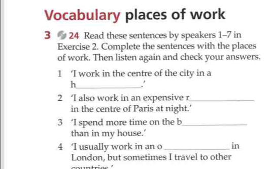 Vocabulary places of work 
3 24 Read these sentences by speakers 1-7 in
Exercise 2. Complete the sentences with the places 
of work. Then listen again and check your answers. 
1 ‘I work in the centre of the city in a 
_h 
. 
2 ‘I also work in an expensive r_ 
in the centre of Paris at night.’ 
3 ‘I spend more time on the b_ 
than in my house.’ 
4 ‘I usually work in an o_ in 
London, but sometimes I travel to other 
countri o s