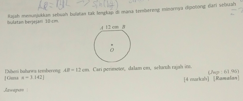 Rajah menunjukkan sebuah bulatan tak lengkap di mana tembereng minornya dipotong dari sebuah 
bulatan berjejari 10 cm. 
Diberi bahawa tembereng AB=12cm Cari perimeter, dalam cm, seluıruh rajah itu. 
[ Guna π =3.142] (Jwp : 61.96) 
[4 markah] [Ramalan] 
Jawapan :