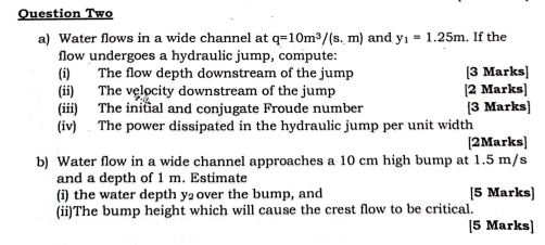 Question Two 
a) Water flows in a wide channel at q=10m^3/(s.m) and y_1=1.25m. If the 
flow undergoes a hydraulic jump, compute: 
(i) The flow depth downstream of the jump [3 Marks] 
(ii) The velocity downstream of the jump [2 Marks] 
(iii) The inital and conjugate Froude number [3 Marks] 
(iv) . The power dissipated in the hydraulic jump per unit width 
[2Marks] 
b) Water flow in a wide channel approaches a 10 cm high bump at 1.5 m/s
and a depth of 1 m. Estimate 
(i) the water depth y₂ over the bump, and [5 Marks] 
(ii)The bump height which will cause the crest flow to be critical. 
[5 Marks]