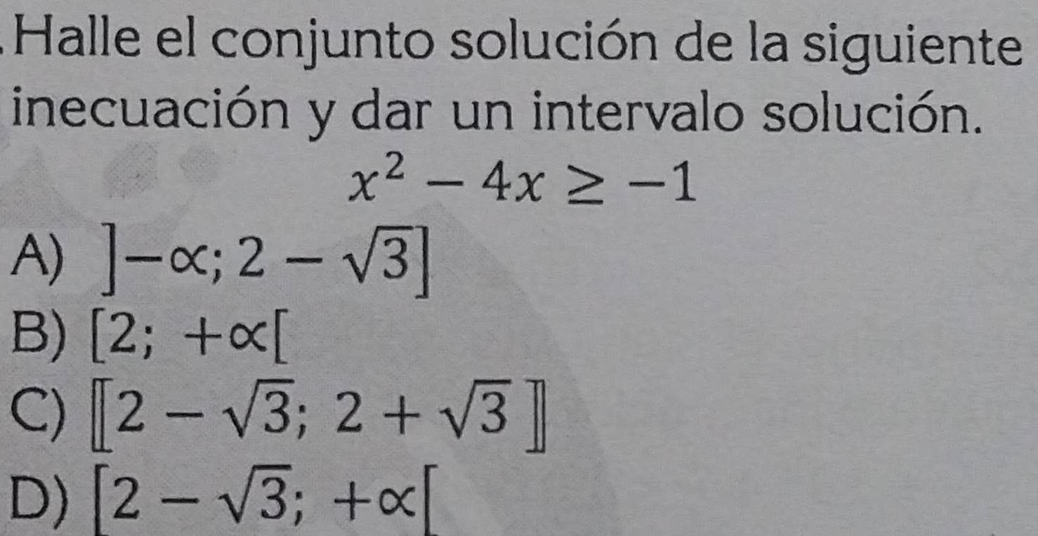 Halle el conjunto solución de la siguiente
inecuación y dar un intervalo solución.
x^2-4x≥ -1
A) ]-alpha ;2-sqrt(3)]
B) [2;+alpha [
C) [2-sqrt(3);2+sqrt(3)]
D) [2-sqrt(3);+alpha ]