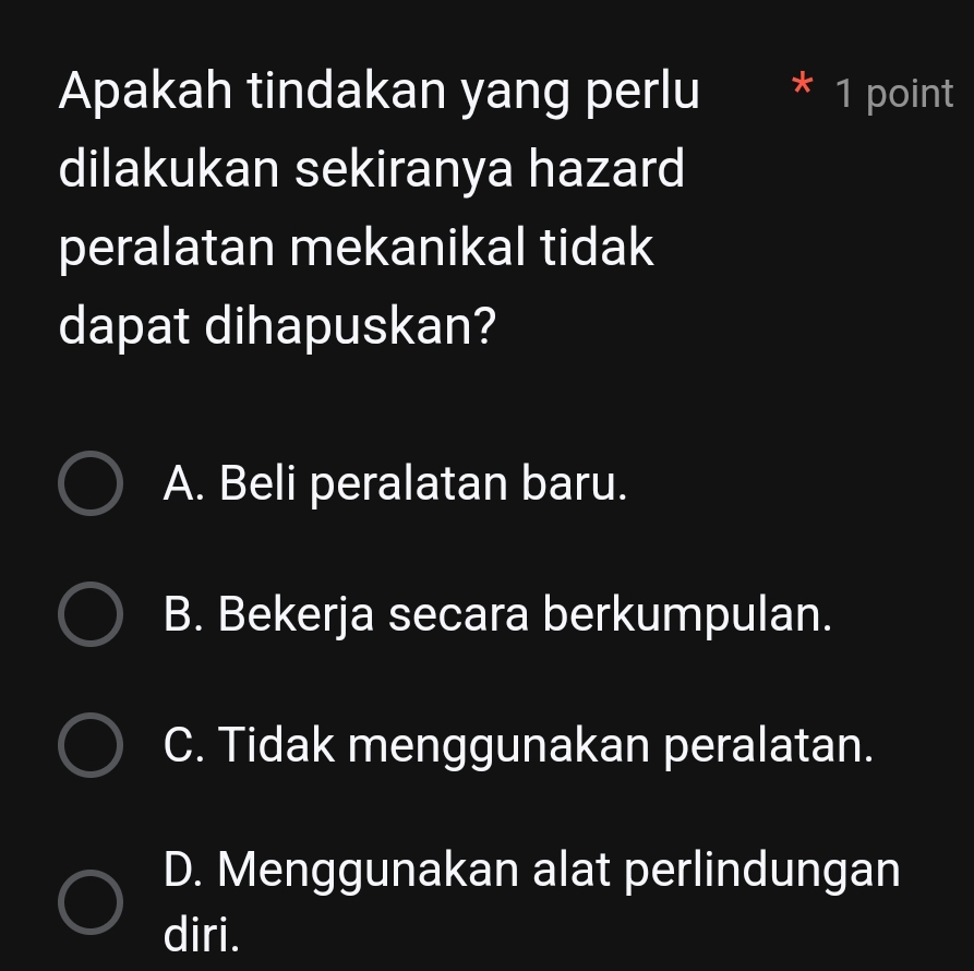 Apakah tindakan yang perlu * 1 point
dilakukan sekiranya hazard
peralatan mekanikal tidak
dapat dihapuskan?
A. Beli peralatan baru.
B. Bekerja secara berkumpulan.
C. Tidak menggunakan peralatan.
D. Menggunakan alat perlindungan
diri.