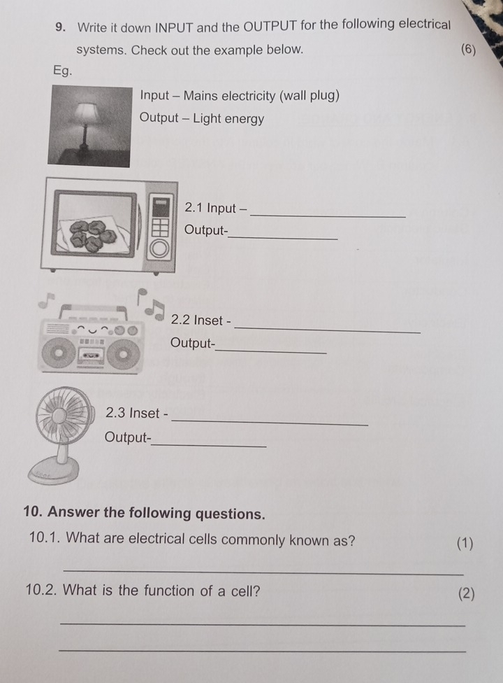 Write it down INPUT and the OUTPUT for the following electrical 
systems. Check out the example below. (6) 
Eg. 
Input - Mains electricity (wall plug) 
Output - Light energy 
2.1 Input -_ 
Output-_ 
_ 
2.2 Inset - 

Output-_ 
_ 
2. 3 Inset - 
Output-_ 
10. Answer the following questions. 
10.1. What are electrical cells commonly known as? (1) 
_ 
10.2. What is the function of a cell? (2) 
_ 
_