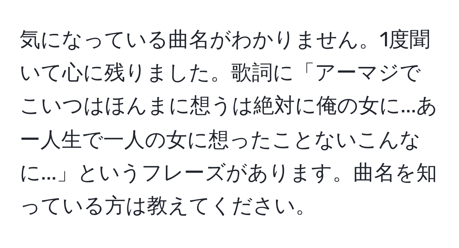 気になっている曲名がわかりません。1度聞いて心に残りました。歌詞に「アーマジでこいつはほんまに想うは絶対に俺の女に...あー人生で一人の女に想ったことないこんなに...」というフレーズがあります。曲名を知っている方は教えてください。