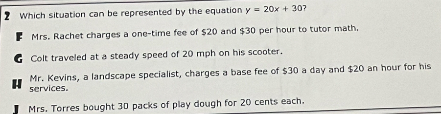 Which situation can be represented by the equation y=20x+30 7
Mrs. Rachet charges a one-time fee of $20 and $30 per hour to tutor math.
C Colt traveled at a steady speed of 20 mph on his scooter.
Mr. Kevins, a landscape specialist, charges a base fee of $30 a day and $20 an hour for his
services.
Mrs. Torres bought 30 packs of play dough for 20 cents each.