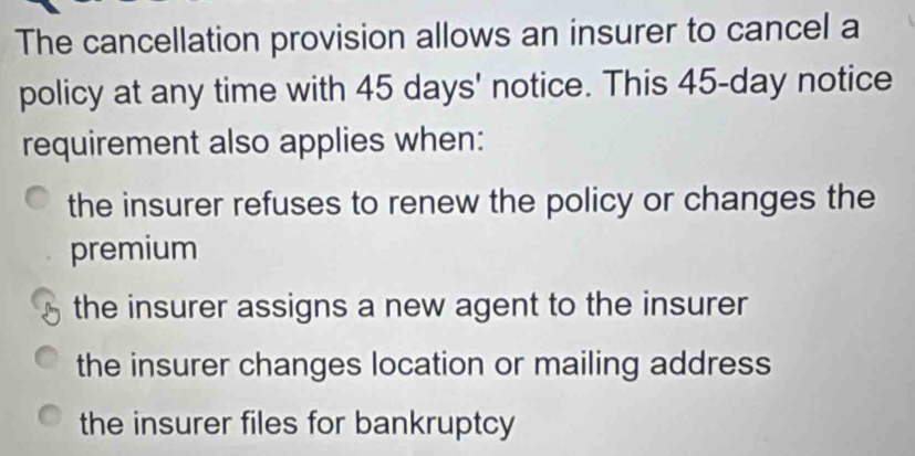 The cancellation provision allows an insurer to cancel a
policy at any time with 45 days ' notice. This 45-day notice
requirement also applies when:
the insurer refuses to renew the policy or changes the
premium
the insurer assigns a new agent to the insurer
the insurer changes location or mailing address
the insurer files for bankruptcy