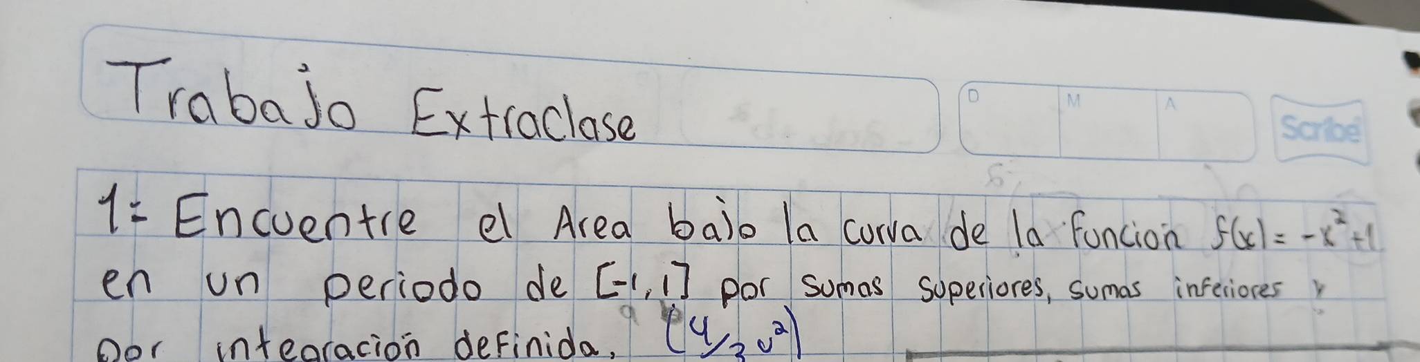 Trabajo Extiaclose 
1= Encuentre e Area balo la corva de la funcion f(x)=-x^2+1
en un periodo de [-1,1] por sumas soperiores, sumas inferiores 
oor inteoracion definida, (4/3v^2)