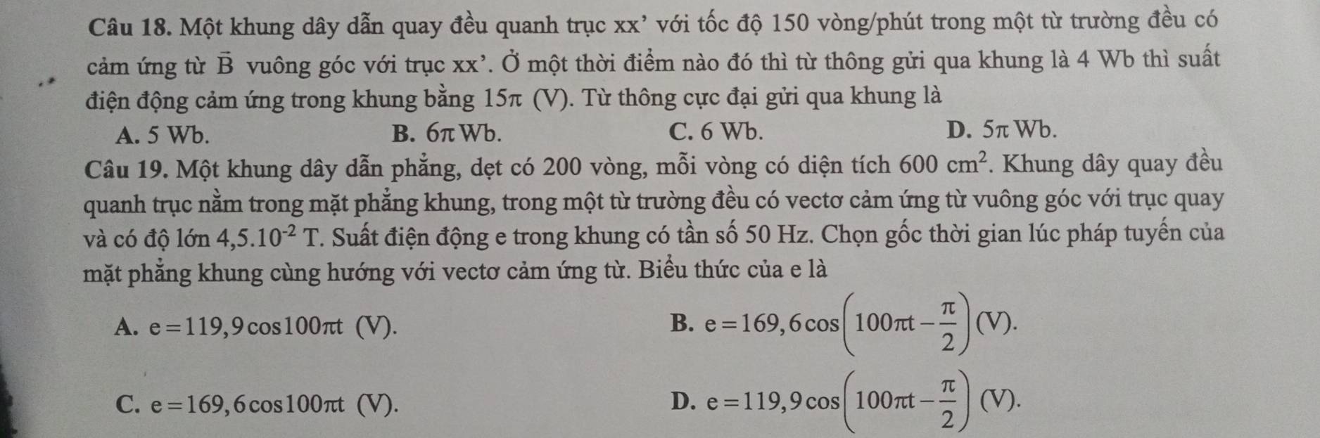 Một khung dây dẫn quay đều quanh trục XX' với tốc độ 150 vòng /phút trong một từ trường đều có
cảm ứng từ vector B vuông góc với trục xx². Ở một thời điểm nào đó thì từ thông gửi qua khung là 4 Wb thì suất
điện động cảm ứng trong khung bằng 15π (V). Từ thông cực đại gửi qua khung là
A. 5 Wb. B. 6π Wb. C. 6 Wb. D. 5π Wb.
Câu 19. Một khung dây dẫn phẳng, dẹt có 200 vòng, mỗi vòng có diện tích 600cm^2. Khung dây quay đều
quanh trục nằm trong mặt phẳng khung, trong một từ trường đều có vectơ cảm ứng từ vuông góc với trục quay
và có độ lớn 4,5.10^(-2)T C. Suất điện động e trong khung có tần số 50 Hz. Chọn gốc thời gian lúc pháp tuyển của
mặt phẳng khung cùng hướng với vectơ cảm ứng từ. Biểu thức của e là
A. e=119,9cos 100π t (V).
B. e=169,6cos (100π t- π /2 )(V).
C. e=169 .6cos 100π t (V). D. e=119, 9cos (100π t- π /2 )(V).