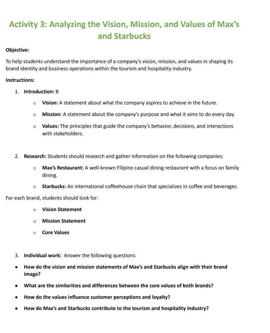 Activity 3: Analyzing the Vision, Mission, and Values of Max’s 
and Starbucks 
Objective: 
To help students understand the importance of a company’s vision, mission, and values in shaping its 
brand identity and business operations within the tourism and hospitality industry. 
Instructions: 
1. Introduction: B 
Vision: A statement about what the company aspires to achieve in the future. 
Mission: A statement about the company's purpose and what it aims to do every day. 
Values: The principles that guide the company's behavior, decisions, and interactions 
with stakeholders. 
2. Research: Students should research and gather information on the following companies: 
Max’s Restaurant: A well-known Filipino casual dining restaurant with a focus on family 
dining. 
Starbucks: An international coffeehouse chain that specializes in coffee and beverages. 
For each brand, students should look for: 
Vision Statement 
Mission Statement 
Core Values 
3. Individual work: Answer the following questions: 
How do the vision and mission statements of Max’s and Starbucks align with their brand 
image? 
What are the similarities and differences between the core values of both brands? 
How do the values influence customer perceptions and loyalty? 
How do Max’s and Starbucks contribute to the tourism and hospitality industry?