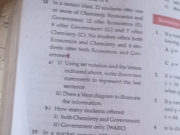 In a certain class, 22 students offer one 
c sho 
or more of Chemistry, Bconomics and 
Government. 12 offer Economics (E), 
Revision 
8 offer Government (G) and 7 offer 1 lí q n 
Chemistry ((C). No student offers both lowing 
Economics and Chemistry and 4 sta- A 
dents offer both Economics and Gov- 4^(th)
ernmen. c downarrow alpha 
a) i) Using set notation and the letters 
indicated above, write down two 2 li x van 
statements to represent the last x=16
sentence. 
when y
ii) Draw a Venn diagram to illustrate 3 li y var 
the information. 
b) How many students offered:
andy=
x=64. 
i) both Chemistry and Government 
ii) Government only. [WAEC] 4 w is dir
19 In a market