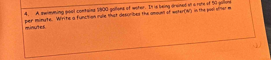 A swimming pool contains 1800 gallons of water. It is being drained at a rate of 50 gallons
per minute. Write a function rule that describes the amount of water(W) in the pool after m
minutes.