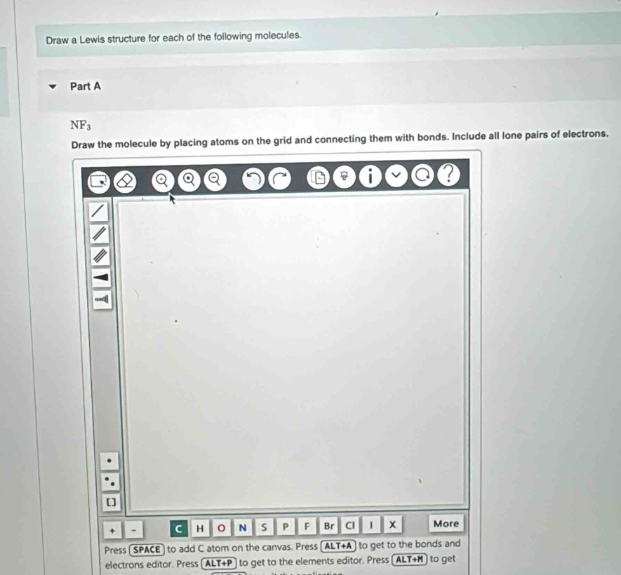 Draw a Lewis structure for each of the following molecules. 
Part A
NF_3
Draw the molecule by placing atoms on the grid and connecting them with bonds. Include all lone pairs of electrons. 
[] 
+ - C H N S P F Br Cl | x More 
Press [SPACE) to add C atom on the canvas. Press ALT+A] to get to the bonds and 
electrons editor. Press ( ALT+P ) to get to the elements editor. Press (ALT+M) to get