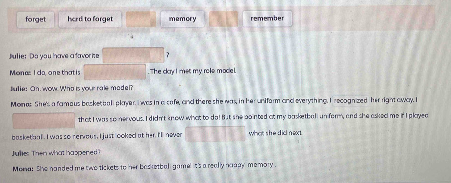 forget hard to forget memory remember 
Julie: Do you have a favorite ? 
Mona: I do, one that is . The day I met my role model. 
Julie: Oh, wow. Who is your role model? 
Mona: She's a famous basketball player. I was in a cafe, and there she was, in her uniform and everything. I recognized her right away. I 
that I was so nervous. I didn’t know what to do! But she pointed at my basketball uniform, and she asked me if I played 
basketball. I was so nervous, I just looked at her. I'll never what she did next. 
Julie: Then what happened? 
Mona: She handed me two tickets to her basketball game! It's a really happy memory.