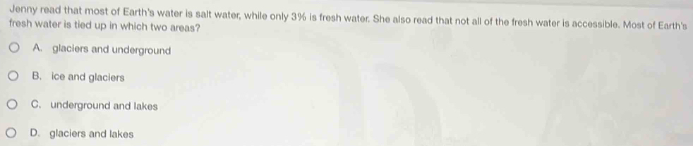 Jenny read that most of Earth's water is salt water, while only 3% is fresh water. She also read that not all of the fresh water is accessible. Most of Earth's
fresh water is tied up in which two areas?
A. glaciers and underground
B. ice and glaciers
C. underground and lakes
D. glaciers and lakes