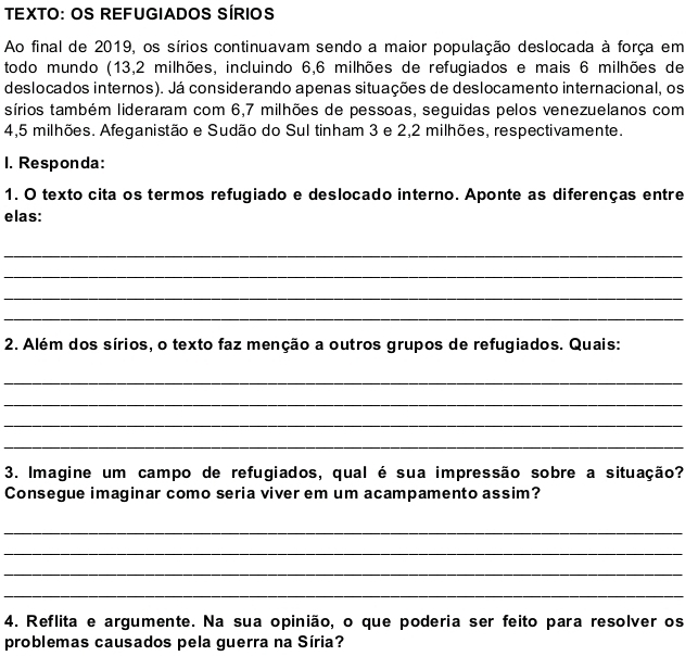 TEXTO: OS REFUGIADOS SÍRIOS 
Ao final de 2019, os sírios continuavam sendo a maior população deslocada à força em 
todo mundo (13,2 milhões, incluindo 6,6 milhões de refugiados e mais 6 milhões de 
deslocados internos). Já considerando apenas situações de deslocamento internacional, os 
sírios também lideraram com 6,7 milhões de pessoas, seguidas pelos venezuelanos com
4,5 milhões. Afeganistão e Sudão do Sul tinham 3 e 2,2 milhões, respectivamente. 
1. Responda: 
1. O texto cita os termos refugiado e deslocado interno. Aponte as diferenças entre 
elas: 
_ 
_ 
_ 
_ 
2. Além dos sírios, o texto faz menção a outros grupos de refugiados. Quais: 
_ 
_ 
_ 
_ 
3. Imagine um campo de refugiados, qual é sua impressão sobre a situação? 
Consegue imaginar como seria viver em um acampamento assim? 
_ 
_ 
_ 
_ 
4. Reflita e argumente. Na sua opinião, o que poderia ser feito para resolver os 
problemas causados pela guerra na Síria?