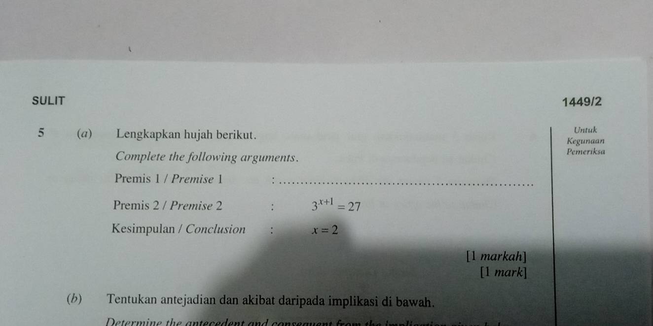 SULIT 1449/2 
5 (a) Lengkapkan hujah berikut. Untuk 
Kegunaan 
Complete the following arguments. 
Pemeriksa 
Premis 1 / Premise 1 :_ 
Premis 2 / Premise 2 : 3^(x+1)=27
Kesimpulan / Conclusion : x=2
[1 markah] 
[1 mark] 
(b) Tentukan antejadian dan akibat daripada implikasi di bawah.