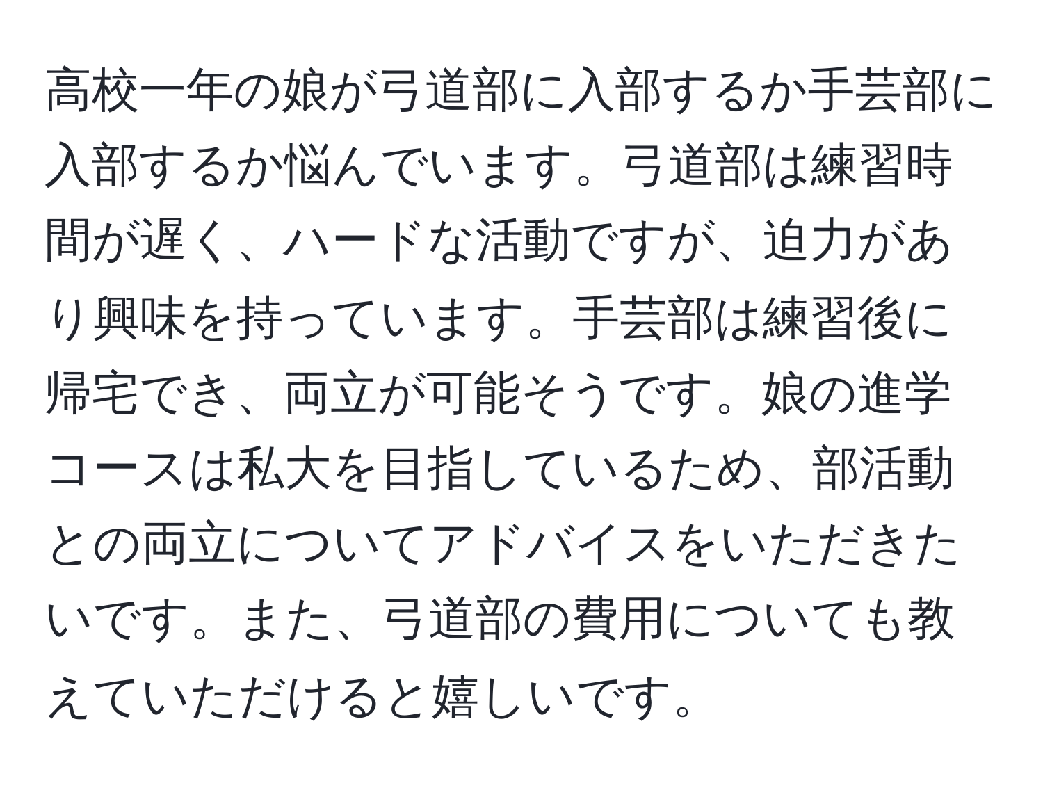 高校一年の娘が弓道部に入部するか手芸部に入部するか悩んでいます。弓道部は練習時間が遅く、ハードな活動ですが、迫力があり興味を持っています。手芸部は練習後に帰宅でき、両立が可能そうです。娘の進学コースは私大を目指しているため、部活動との両立についてアドバイスをいただきたいです。また、弓道部の費用についても教えていただけると嬉しいです。