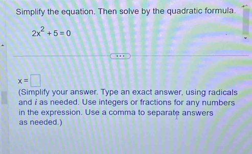 Simplify the equation. Then solve by the quadratic formula.
2x^2+5=0
x=□
(Simplify your answer. Type an exact answer, using radicals 
and i as needed. Use integers or fractions for any numbers 
in the expression. Use a comma to separate answers 
as needed.)