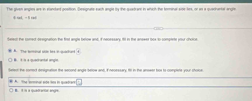 The given angles are in standard position. Designate each angle by the quadrant in which the terminal side lies, or as a quadrantal angle.
6 rad, - 5 rad
Select the correct designation the first angle below and, if necessary, fill in the answer box to complete your choice.
A. The terminal side lies in quadrant 4.
B. It is a quadrantal angle.
Select the correct designation the second angle below and, if necessary, fill in the answer box to complete your choice.
A. The terminal side lies in quadrant △
B. It is a quadrantal angle.