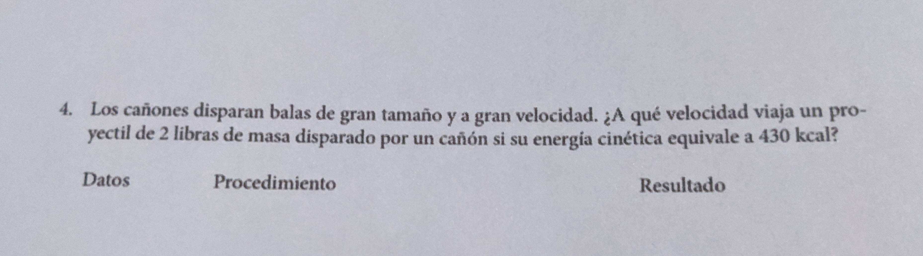 Los cañones disparan balas de gran tamaño y a gran velocidad. ¿A qué velocidad viaja un pro- 
yectil de 2 libras de masa disparado por un cañón si su energía cinética equivale a 430 kcal? 
Datos Procedimiento Resultado