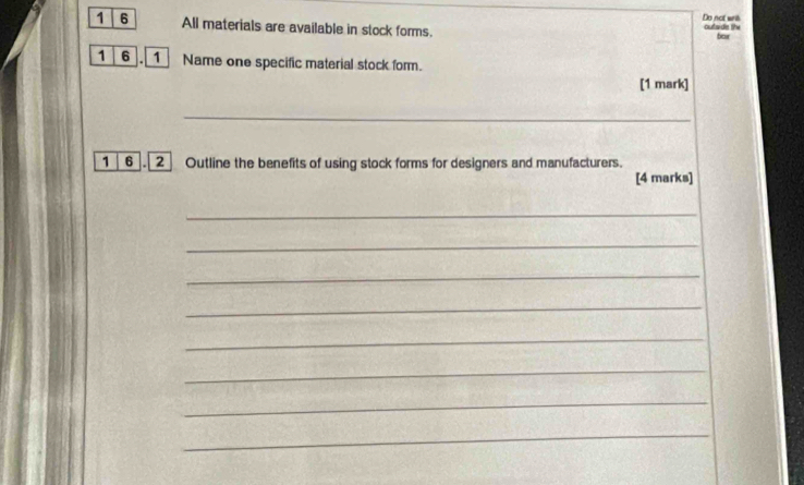 outaids lihe Do not wrih 
1 6 All materials are available in stock forms. bar 
1 6 .1 Name one specific material stock form. 
[1 mark] 
_ 
1 6 . 2 Outline the benefits of using stock forms for designers and manufacturers. 
[4 marks] 
_ 
_ 
_ 
_ 
_ 
_ 
_ 
_