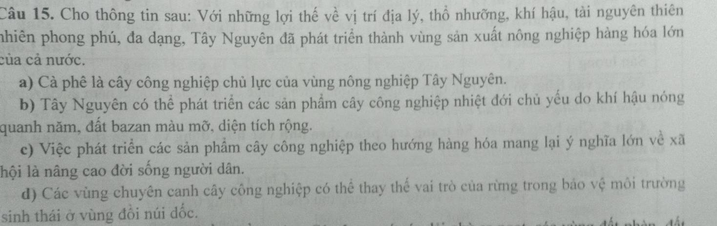 Cho thông tin sau: Với những lợi thế về vị trí địa lý, thổ nhưỡng, khí hậu, tài nguyên thiên
pnhiên phong phú, đa dạng, Tây Nguyên đã phát triển thành vùng sản xuất nông nghiệp hàng hóa lớn
của cả nước.
a) Cà phê là cây công nghiệp chủ lực của vùng nông nghiệp Tây Nguyên.
b) Tây Nguyên có thể phát triển các sản phẩm cây công nghiệp nhiệt đới chủ yếu do khí hậu nóng
quanh năm, đất bazan màu mỡ, diện tích rộng.
c) Việc phát triển các sản phẩm cây công nghiệp theo hướng hàng hóa mang lại ý nghĩa lớn về xã
lội là nâng cao đời sống người dân.
d) Các vùng chuyên canh cây công nghiệp có thể thay thế vai trò của rừng trong bảo vệ môi trường
sinh thái ở vùng đổi núi đốc.