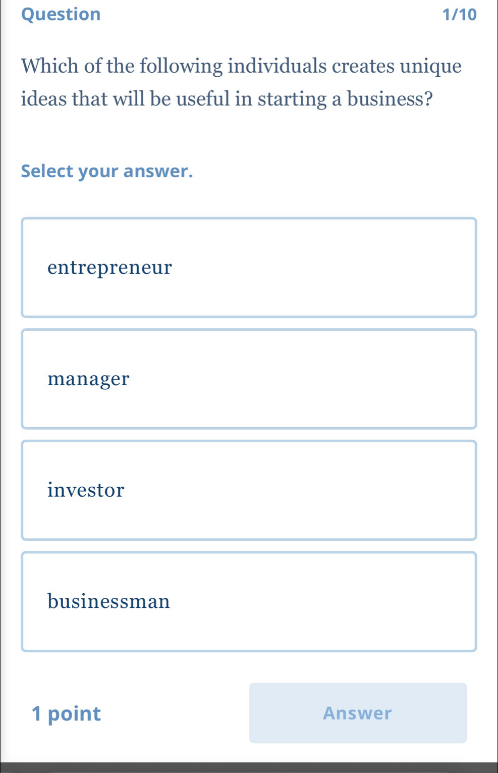 Question 1/10
Which of the following individuals creates unique
ideas that will be useful in starting a business?
Select your answer.
entrepreneur
manager
investor
businessman
1 point Answer