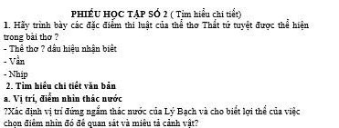 PHiẾU HỌC TẠP SÓ 2 ( Tỉm hiểu chi tiết) 
1. Hãy trình bày các đặc điểm thi luật của thể thơ Thất tứ tuyệt được thể hiện 
trong bài thơ ? 
- Thể thơ ? dầu hiệu nhận biết 
- Vần 
- Nhịp 
2. Tìm hiểu chi tiết văn bản 
a. Vị trí, điểm nhìn thác nước 
?Xác định vị trí đứng ngắm thác nước của Lý Bạch và cho biết lợi thể của việc 
chon điểm nhìn đó đề quan sát và miều tả cảnh vật?