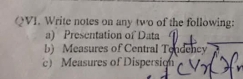 QVI. Write notes on any two of the following: 
a) Presentation of Data 
b) Measures of Central Tendency 
c) Measures of Dispersion