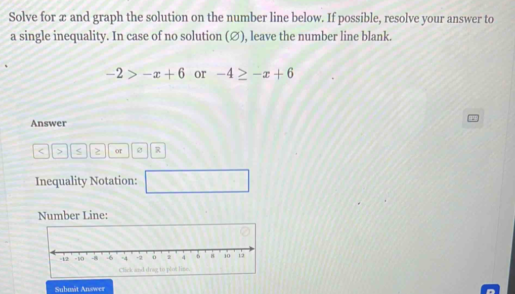 Solve for x and graph the solution on the number line below. If possible, resolve your answer to 
a single inequality. In case of no solution (∅), leave the number line blank.
-2>-x+6 or -4≥ -x+6
Answer
or Ø R 
Inequality Notation: □ 
Number Line: 
Click and drag to plot line. 
Submit Answer