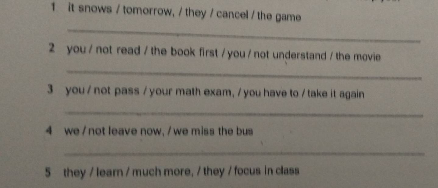 it snows / tomorrow, / they / cancel / the game 
_ 
2 you / not read / the book first / you / not understand / the movie 
_ 
3 you / not pass /your math exam, / you have to / take it again 
_ 
4 we /not leave now, / we miss the bus 
_ 
5 they / learn / much more, / they / focus in class