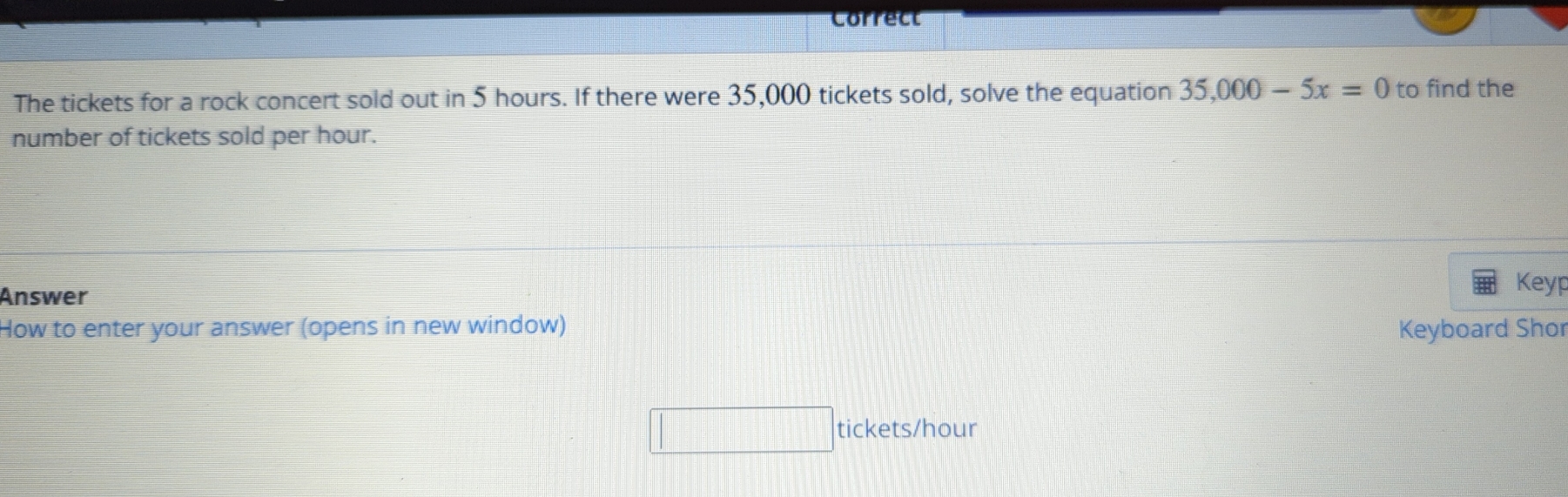 Correct 
The tickets for a rock concert sold out in 5 hours. If there were 35,000 tickets sold, solve the equation 35,000-5x=0 to find the 
number of tickets sold per hour. 
Answer 
Keyp 
How to enter your answer (opens in new window) Keyboard Shor 
tickets/hour