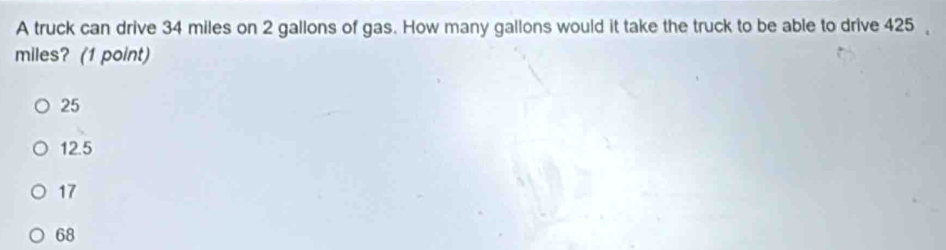 A truck can drive 34 miles on 2 gallons of gas. How many gallons would it take the truck to be able to drive 425
miles? (1 point)
25
12.5
17
68