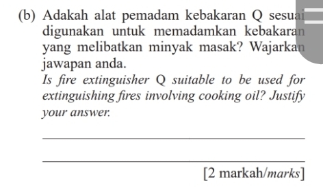 Adakah alat pemadam kebakaran Q sesuai 
digunakan untuk memadamkan kebakaran 
yang melibatkan minyak masak? Wajarkan 
jawapan anda. 
Is fire extinguisher Q suitable to be used for 
extinguishing fires involving cooking oil? Justify 
your answer. 
_ 
_ 
[2 markah/marks]